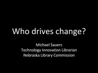 Who drives change? Michael Sauers Technology Innovation Librarian Nebraska Library Commission 