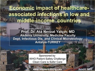 Economic impact of healthcare-associated 
infections in low and 
middle-income countries 
Prof. DDrr.. AAttaa NNeevvzzaatt YYaallççıınn,, MMDD 
AAkkddeenniizz UUnniivveerrssiittyy,, MMeeddiicciinnee FFaaccuullttyy 
DDeepptt.. IInnffeeccttiioouuss DDiiss.. aanndd CClliinniiccaall MMiiccrroobbiioollooggyy 
AAnnttaallyyaa--TTUURRKKEEYY 
Sponsored by 
WHO Patient Safety Challenge 
Clean Care is Safer Care 
www.webbertraining.com June 6, 2012 
 