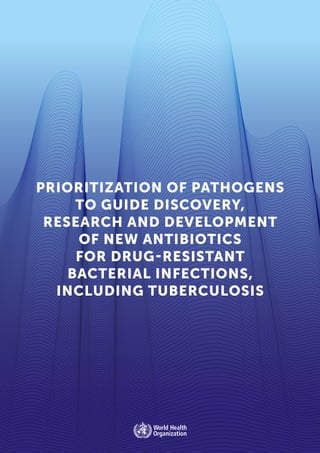 1
PRIORITIZATION OF PATHOGENS
TO GUIDE DISCOVERY,
RESEARCH AND DEVELOPMENT
OF NEW ANTIBIOTICS
FOR DRUG-RESISTANT
BACTERIAL INFECTIONS,
INCLUDING TUBERCULOSIS
 