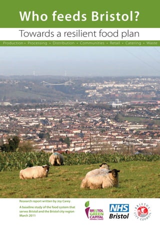 Who feeds Bristol?
Towards a resilient food plan
Research report written by Joy Carey
A baseline study of the food system that
serves Bristol and the Bristol city region
March 2011
Production • Processing • Distribution • Communities • Retail • Catering • Waste
 