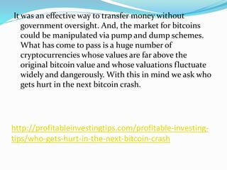 http://profitableinvestingtips.com/profitable-investing-
tips/who-gets-hurt-in-the-next-bitcoin-crash
It was an effective way to transfer money without
government oversight. And, the market for bitcoins
could be manipulated via pump and dump schemes.
What has come to pass is a huge number of
cryptocurrencies whose values are far above the
original bitcoin value and whose valuations fluctuate
widely and dangerously. With this in mind we ask who
gets hurt in the next bitcoin crash.
 