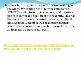 http://profitableinvestingtips.com/profitable-investing-
tips/who-gets-hurt-in-the-next-bitcoin-crash
Bitcoin is both a success story and a disaster waiting in
the wings. When the price of bitcoin starts to rise,
FOMO (fear of missing out) takes over and investors
pile in to buy in anticipation of the next rally. This was
the case in 2017 when it started the year at $1018 and
hit $19,650 on December 15. The disaster happens
when those who were pumping bitcoin as the cure for
all financial ills start to bail out.
 