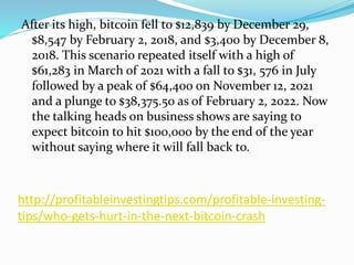 http://profitableinvestingtips.com/profitable-investing-
tips/who-gets-hurt-in-the-next-bitcoin-crash
After its high, bitcoin fell to $12,839 by December 29,
$8,547 by February 2, 2018, and $3,400 by December 8,
2018. This scenario repeated itself with a high of
$61,283 in March of 2021 with a fall to $31, 576 in July
followed by a peak of $64,400 on November 12, 2021
and a plunge to $38,375.50 as of February 2, 2022. Now
the talking heads on business shows are saying to
expect bitcoin to hit $100,000 by the end of the year
without saying where it will fall back to.
 