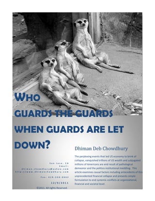WHO
GUARDS THE GUARDS
WHEN GUARDS ARE LET
DOWN?                                     Dhiman Deb Chowdhury
                                          The perplexing events that led US economy to brink of
                                          collapse, vanquished trillions of US wealth and subjugated
                    San Jose, CA
                                          millions of Americans are end result of pathological
                          Email:
    dhiman.chowdhury@yahoo.com            demeanor and the politico institutional meddling. This
http://www.dhimanchowdhury.com            article examines causal factors including antecedents of this
               Fax: 619-330-0662          unprecedented financial collapse and presents simple
                                          formulation to end systemic conflicts at organizational,
                        12/9/2011         financial and societal level.
            ©2011. All rights Reserved.
 