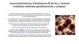 leucemias/linfomas linfoblásticos-B (B-ALL): Nuevas
entidades definidas genéticamente y subtipos
• La mayoría de las neoplasias se clasifican en WHO-HAEM5 de acuerdo con los
cambios en la ploidía, así como los reordenamientos cromosómicos o la presencia
de otros factores genéticos
• En la mayoría de los casos, los conductores conocidos subyacen a la patogénesis :
fusión BCR::ABL1, reordenamiento KMT2A, fusión ETV6::RUNX1, TCF3::PBX1 o
fusión IGH::IL3 pero ahora la nomenclatura se centra en los eventos moleculares.
• Refinamientos en las definiciones de entidades basadas en características de
expresión génica compartidas. Se añade la rara fusión TCF3::HLF
• B-ALL con características similares a BCR::ABL1 y ETV6::RUNX1
• Se definen nuevos subtipos "B-ALL con otras anomalías genéticas definidas":
reordenamientos con DUX4 [18, 19], MEF2D [20], ZNF384 [21] o NUTM1 [22], con
la fusión IG::MYC [23, 24], y con anomalías PAX5alt [25] o PAX5 p.P80R.
• Curiosamente, B-ALL con reordenamiento ZNF384, reordenamiento DUX4 o PAX5
p.P80R puede mostrar diferenciación monocítica (plasticidad de linajes leucémicos)
 