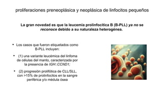 proliferaciones preneoplásica y neoplásica de linfocitos pequeños
• Los casos que fueron etiquetados como
B-PLL incluyen:
• (1) una variante leucémica del linfoma
de células del manto, caracterizada por
la presencia de IGH::CCND1;
• (2) progresión prolifótica de CLL/SLL,
con >15% de prolinfocitos en la sangre
periférica y/o médula ósea
La gran novedad es que la leucemia prolinfocítica B (B-PLL) ya no se
reconoce debido a su naturaleza heterogénea.
 