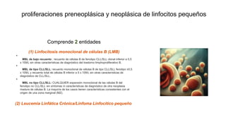 proliferaciones preneoplásica y neoplásica de linfocitos pequeños
Comprende 2 entidades
(1) Linfocitosis monoclonal de células B (LMB)
•
MBL de bajo recuento : recuento de células B de fenotipo CLL/SLL clonal inferior a 0,5
x 109/L sin otras características de diagnóstico del trastorno limphoproliferativo B.
•
MBL de tipo CLL/SLL: recuento monoclonal de células B de tipo CLL/SLL fenotipo ≥0,5
x 109/L y recuento total de células B inferior a 5 x 109/L sin otras características de
diagnóstico de CLL/SLL.
•
MBL no tipo CLL/SLL: CUALQUIER expansión monoclonal de las células B del
fenotipo no CLL/SLL sin síntomas ni características de diagnóstico de otra neoplasia
madura de células B. La mayoría de los casos tienen características consistentes con el
origen de una zona marginal (MZ).
(2) Leucemia Linfática Crónica/Linfoma Linfocítico pequeño
 