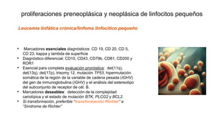 proliferaciones preneoplásica y neoplásica de linfocitos pequeños
• Marcadores esenciales diagnósticos: CD 19, CD 20, CD 5,
CD 23, kappa y lambda de superficie
• Diagnóstico diferencial: CD10, CD43, CD79b, CD81, CD200 y
ROR1
• Esencial para completa evaluación pronóstica: del(11q),
del(13q), del(17p), trisomy 12, mutación TP53, hipermutación
somática de la región de la variable de cadena pesada (IGHV)
del gen de inmunoglobulina (IGHV) y el análisis del estereotipo
del subconjunto de receptor de cél. B.
• Marcadores deseables: detección de la complejidad
cariotípica y el estado de mutación BTK, PLCG2 y BCL2.
• Si transformación, preferible “transformación Richter” a
“Síndrome de Richter”
Leucemia linfática crónica/linfoma linfocítico pequeño
 