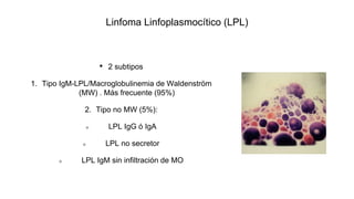 Linfoma Linfoplasmocítico (LPL)
• 2 subtipos
1. Tipo IgM-LPL/Macroglobulinemia de Waldenström
(MW) . Más frecuente (95%)
2. Tipo no MW (5%):
LPL IgG ó IgA
LPL no secretor
LPL IgM sin infiltración de MO
 