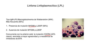 Linfoma Linfoplasmocítico (LPL)
Tipo IgM-LPL/Macroglobulinemia de Waldenström (MW) .
Más frecuente (95%)
1. Presencia de mutación MYD88 p.L265P (90%)
2. Ausencia de mutación MYD88 p.L265P
Concurrente con la anterior está la mutación CXCR4 (40%
casos), asociada a mayor agresividad y a resistencia de
inhibidores de BTK
 