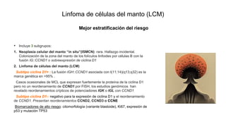 Linfoma de células del manto (LCM)
• Incluye 3 subgrupos:
1. Neoplasia celular del manto “in situ”(ISMCN): rara. Hallazgo incidental.
Colonización de la zona del manto de los folículos linfoides por células B con la
fusión IG::CCND1 o sobreexpresión de ciclina D1
2. Linfoma de células del manto (LCM)
Subtipo ciclina D1+ : La fusión IGH::CCND1 asociada con t(11;14)(q13;q32) es la
marca genética en >95% .
Casos ocasionales de MCL que expresan fuertemente la proteína de la ciclina D1
pero no un reordenamiento de CCND1 por FISH, los estudios genómicos han
revelado reordenamientos crípticos de potenciadores IGK o IGL con CCND1
Subtipo ciclina D1-: negativo para la expresión de ciclina D1 y el reordenamiento
de CCND1. Presentan reordenamientos CCND2, CCND3 o CCNE
Biomarcadores de alto riesgo: citomorfología (variante blastoide), Ki67, expresión de
p53 y mutación TP53
Mejor estratificación del riesgo
 