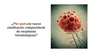 ¿Por qué una nueva
clasificación independiente
de neoplasias
hematológicas?
 