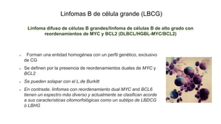 Linfomas B de célula grande (LBCG)
Linfoma difuso de células B grandes/linfoma de células B de alto grado con
reordenamientos de MYC y BCL2 (DLBCL/HGBL-MYC/BCL2)
Forman una entidad homogénea con un perfil genético, exclusivo
de CG
Se definen por la presencia de reordenamientos duales de MYC y
BCL2
Se pueden solapar con el L.de Burkitt
En contraste, linfomas con reordenamiento dual MYC and BCL6
tienen un espectro más diverso y actualmente se clasifican acorde
a sus características citomorfológicas como un subtipo de LBDCG
ó LBHG
 