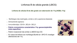 Linfomas B de célula grande (LBCG)
Linfoma de células B de alto grado con aberración de 11q (HGBL-11q)
Morfología más restringida, similar a LB o apariencia blastoide
Clínicamente agresivo
Inmunofenotipo: CD10+, BCL6+, BCL2-
Patrón cromosómico característico 11q- ganancia/pérdida
(más específica)
Patrón mutacional más similar a LBDCG tipo CG
En casos de linfoma con morfología Burkitt sin MYC-R, investigar
alteraciones del 11q.
 