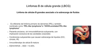 Linfomas B de célula grande (LBCG)
Linfoma de células B grandes asociado a la sobrecarga de fluidos
Es diferente del linfoma primario de derrames (PEL), también
nombrado como “PEL-like lymphoma”o “HHV8-unrelated PEL-like
lymphoma”
Paciente ancianos, sin inmunodeficiencia subyacente, con
implicación exclusiva de las cavidades corporales
Condiciones subyacentes que causan sobrecarga de líquidos (ICC,
cirrosis, IR)
Inmunofenotipo de célula B madura
KSHV/HHV8 -, VEB + 13-30%
 