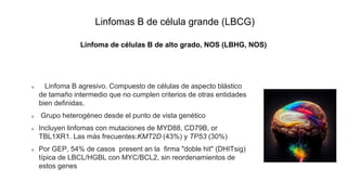 Linfomas B de célula grande (LBCG)
Linfoma de células B de alto grado, NOS (LBHG, NOS)
Linfoma B agresivo. Compuesto de células de aspecto blástico
de tamaño intermedio que no cumplen criterios de otras entidades
bien definidas.
Grupo heterogéneo desde el punto de vista genético
Incluyen linfomas con mutaciones de MYD88, CD79B, or
TBL1XR1. Las más frecuentes:KMT2D (43%) y TP53 (30%)
Por GEP, 54% de casos present an la firma "doble hit" (DHITsig)
típica de LBCL/HGBL con MYC/BCL2, sin reordenamientos de
estos genes
 