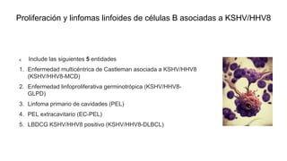 Proliferación y linfomas linfoides de células B asociadas a KSHV/HHV8
Include las siguientes 5 entidades
1. Enfermedad multicéntrica de Castleman asociada a KSHV/HHV8
(KSHV/HHV8-MCD)
2. Enfermedad linfoproliferativa germinotrópica (KSHV/HHV8-
GLPD)
3. Linfoma primario de cavidades (PEL)
4. PEL extracavitario (EC-PEL)
5. LBDCG KSHV/HHV8 positivo (KSHV/HHV8-DLBCL)
 