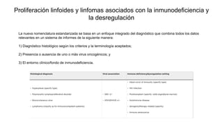 Proliferación linfoides y linfomas asociados con la inmunodeficiencia y
la desregulación
La nueva nomenclatura estandarizada se basa en un enfoque integrado del diagnóstico que combina todos los datos
relevantes en un sistema de informes de la siguiente manera:
1) Diagnóstico histológico según los criterios y la terminología aceptados;
2) Presencia o ausencia de uno o más virus oncogénicos; y
3) El entorno clínico/fondo de inmunodeficiencia.
 