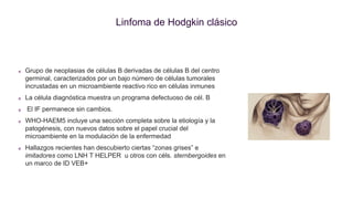 Linfoma de Hodgkin clásico
Grupo de neoplasias de células B derivadas de células B del centro
germinal, caracterizados por un bajo número de células tumorales
incrustadas en un microambiente reactivo rico en células inmunes
La célula diagnóstica muestra un programa defectuoso de cél. B
El IF permanece sin cambios.
WHO-HAEM5 incluye una sección completa sobre la etiología y la
patogénesis, con nuevos datos sobre el papel crucial del
microambiente en la modulación de la enfermedad
Hallazgos recientes han descubierto ciertas “zonas grises” e
imitadores como LNH T HELPER u otros con céls. sternbergoides en
un marco de ID VEB+
 