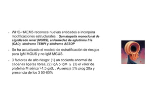 Neoplasias de células plasmáticas y otras enfermedades con
paraproteínas: nuevas condiciones de AESOP a TEMPI
WHO-HAEM5 reconoce nuevas entidades e incorpora
modificaciones estructurales : Gamatopatía monoclonal de
significado renal (MGRS), enfermedad de aglutinina fría
(CAD), síndrome TEMPI y síndrome AESOP
Se ha actualizado el modelo de estratificación de riesgos
para IgM MGUS y no IgM MGUS.
3 factores de alto riesgo: (1) un cociente anormal de
cadenas ligeras libres, (2) IgA o IgM y (3) el valor de
proteína M sérica >1,5 g/dL . Ausencia 5% prog 20a y
presencia de los 3 50-60%
 