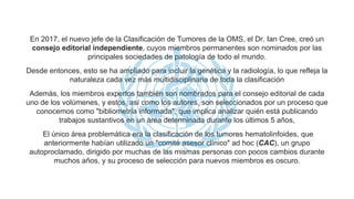 En 2017, el nuevo jefe de la Clasificación de Tumores de la OMS, el Dr. Ian Cree, creó un
consejo editorial independiente, cuyos miembros permanentes son nominados por las
principales sociedades de patología de todo el mundo.
Desde entonces, esto se ha ampliado para incluir la genética y la radiología, lo que refleja la
naturaleza cada vez más multidisciplinaria de toda la clasificación
Además, los miembros expertos también son nombrados para el consejo editorial de cada
uno de los volúmenes, y estos, así como los autores, son seleccionados por un proceso que
conocemos como "bibliometría informada", que implica analizar quién está publicando
trabajos sustantivos en un área determinada durante los últimos 5 años,
El único área problemática era la clasificación de los tumores hematolinfoides, que
anteriormente habían utilizado un "comité asesor clínico" ad hoc (CAC), un grupo
autoproclamado, dirigido por muchas de las mismas personas con pocos cambios durante
muchos años, y su proceso de selección para nuevos miembros es oscuro.
 