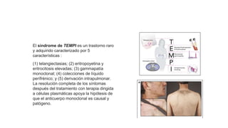 El síndrome de TEMPI es un trastorno raro
y adquirido caracterizado por 5
características :
(1) telangiectasias; (2) eritropoyetina y
eritrocitosis elevadas; (3) gammapatía
monoclonal; (4) colecciones de líquido
perífrénico; y (5) derivación intrapulmonar.
La resolución completa de los síntomas
después del tratamiento con terapia dirigida
a células plasmáticas apoya la hipótesis de
que el anticuerpo monoclonal es causal y
patógeno.
Neoplasias de células plasmáticas y otras enfermedades con
paraproteínas: nuevas condiciones de AESOP a TEMPI
 