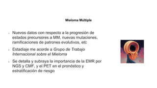 Neoplasias de células plasmáticas y otras enfermedades con
paraproteínas: nuevas condiciones de AESOP a TEMPI
Nuevos datos con respecto a la progresión de
estados precursores a MM, nuevas mutaciones,
ramificaciones de patrones evolutivos, etc
Estadiaje me acorde a Grupo de Trabajo
Internacional sobre el Mieloma
Se detalla y subraya la importancia de la EMR por
NGS y CMF, y el PET en el pronóstico y
estratificación de riesgo
Mieloma Múltiple
 