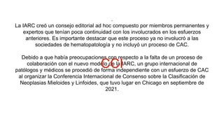 .
La IARC creó un consejo editorial ad hoc compuesto por miembros permanentes y
expertos que tenían poca continuidad con los involucrados en los esfuerzos
anteriores. Es importante destacar que este proceso ya no involucró a las
sociedades de hematopatología y no incluyó un proceso de CAC.
Debido a que había preocupaciones con respecto a la falta de un proceso de
colaboración con el nuevo modelo de la IARC, un grupo internacional de
patólogos y médicos se procedió de forma independiente con un esfuerzo de CAC
al organizar la Conferencia Internacional de Consenso sobre la Clasificación de
Neoplasias Mieloides y Linfoides, que tuvo lugar en Chicago en septiembre de
2021.
CCI
 