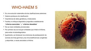 WHO-HAEM 5
• Es una evolución sistemática de las clasificaciones anteriores
• Sistema jerárquico de clasificación
• Importancia de datos genéticos y moleculares
• Facilita un enfoque diagnóstico pragmático estableciendo
“criterios esenciales “ y “ criterios deseables”
• No se crean entidades provisionales
• Por primera vez se incluyen entidades que imitan el linfoma,
para evitar el sobrediagnóstico
• Igualmente, se introducen los síndromes de predisposición de
tumores de línea germinal y las inmunodeficiencias congénitas
y adquiridas, a veces asociados a linfoma
 