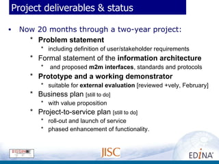 Project deliverables & status Now 20 months through a two-year project: Problem statement including definition of user/stakeholder requirements Formal statement of the  information architecture and proposed  m2m interfaces , standards and protocols Prototype and a working demonstrator suitable for  external evaluation  [reviewed +vely, February] Business plan  [still to do] with value proposition  Project-to-service plan  [still to do] roll-out and launch of service phased enhancement of functionality. 
