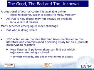 The Good, The Bad and The Unknown A great deal of journal content is available online easier to discover, easier to access; to many, from any  All that is now digital may not always be available for a variety of reasons  Many schemes emerging to meet challenge But who is doing what?  JISC acted on an the idea that had been mentioned in the literature and commissioned a scoping study for an e-journals preservation registry: How libraries & policy-makers can find out which  e-journals are being archived by what methods, and under what terms of access 