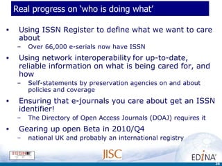 Real progress on ‘who is doing what’  Using ISSN Register to define what we want to care about Over 66,000 e-serials now have ISSN Using network interoperability   for up-to-date, reliable information on what is being cared for, and how Self-statements by preservation agencies on and about policies and coverage Ensuring that e-journals you care about get an ISSN identifier! The Directory of Open Access Journals (DOAJ) requires it Gearing up open Beta in 2010/Q4  national UK and probably an international registry 