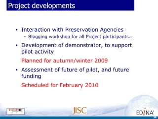 Project developments Interaction with Preservation Agencies Blogging workshop for all Project participants..  Development of demonstrator, to support pilot activity Planned for autumn/winter 2009 Assessment of future of pilot, and future funding Scheduled for February 2010 