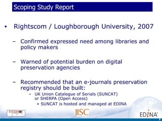 Scoping Study Report Rightscom / Loughborough University, 2007 Confirmed expressed need among libraries and policy makers Warned of potential burden on digital preservation agencies  Recommended that an e-journals preservation registry should be built: UK Union Catalogue of Serials (SUNCAT)  or SHERPA (Open Access) SUNCAT is hosted and managed at EDINA 