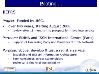 P iloting … P EPRS Project : Funded by JISC,  over two years, starting August 2008.   review after 18 months into prospect for move into service Partners:  EDINA and ISSN International Centre (Paris) Support of Governing Body and Directors of ISSN Network Purpose : Scope, develop & test a registry service  Establish and test an Information Architecture  Seek consensus across stakeholders Technical & financial sustainability 