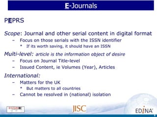E -Journals P E PRS Scope : Journal and other serial content in digital format Focus on those serials with the ISSN identifier If its worth saving, it should have an ISSN Multi-level:  article is the information object of desire Focus on Journal Title-level  Issued Content, ie Volumes (Year), Articles International:  Matters for the UK But matters to all countries Cannot be resolved in (national) isolation 