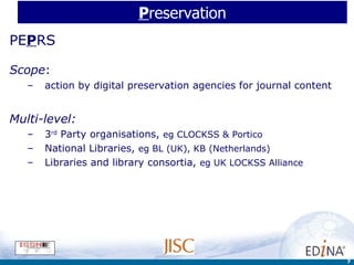 P reservation PE P RS Scope :  action by digital preservation agencies for journal content Multi-level: 3 rd  Party organisations,  eg CLOCKSS & Portico National Libraries,  eg BL (UK), KB (Netherlands) Libraries and library consortia,  eg UK LOCKSS Alliance 