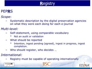 R egistry PEP R S Scope :  Systematic description by the digital preservation agencies on what they were each doing for each e-journal Multi-level: Self-statement, using comparable vocabulary Not an audit or validation What should be reported Intention, ingest pending (agreed), ingest in progress, ingest completion. Who should register, who decides … International:  Registry must be capable of operating internationally 