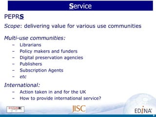 S ervice PEPR S Scope : delivering value for various use communities Multi-use communities: Librarians Policy makers and funders Digital preservation agencies Publishers  Subscription Agents  etc International:  Action taken in and for the UK How to provide international service? 