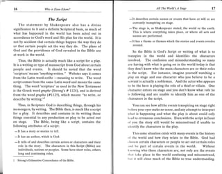 t6                         Who is Esau-Edom?                                                AII The l4orld's A   Stage               I7

                         The Script                                    -Itcurrently transpiringscenes or events that have or will or are
                                                                            describes certain
                                                                                                on stage.
   The statement by Shakespeare also has a divine
significance to it and a definite Scriptural basis, as much of               stage is, as Shakespeare stated, the world or the earth.
                                                                       -The
what has happened in the world has been acted out in                     This is where everything takes place, or where all acts and
                                                                         scenes are perforrned.
accordance to God's word and His plan for the world. It is
not by accident that certain things happen the way they do             - It has a theme   or themes which the stories and events revolve
or that certain people act the way they do. The plans of                 around.
God and the providence of God revealed in the Bible are                  So the Bible is God's Script or writing of what is to
at work in the world.                                                 transpirein the world and identifies the characters
    Thus, the Bible is actually much like a script for a play.        involved. The confusion and misunderstanding so many
It is a writing or type of manuscript from God about certain          are having with what is going on in the world today is that
people and events. It should be noted that the word                   they don't know who the main characters are or their roles
'scripture' means "anything witten. " Webster says it comes           in the script. For instance, imagine yourself watching a
from the Latin word scribo               to write. The word           play on stage and one character who you believe to be a
                              -meaning
script comes from the same Latin word and means the same              servant is actually a nobleman. And the actor who appears
thing. The word 'scripture' as used in the New Testament              to be the hero is playing the role of a thief or villain. One
is the Greek word graphe (Strong's # 11,24), and is derived           character enters on stage and you don't know what role he
from the word grapho (#1,1,25), which means: "to write, or            is following and are unable to identify him as one of the
descnDe Dy wrrtlng. --
                      ..1
                                                                      characters in the script.

    Thus, in Scripture God is describing things, through his              You can see how all the events transpiring on stage right
messengers, by writing. The Bible then, is much like a script         bcfore your eyes make no sense, and any attempt to interpret
for a play. It describes and contains in its writing those            what is happening and what the play is about could only
things essential to any production or play to be acted out            load to erroneous conclusions, Evenwith the script in front
on stage. The Bible, being like a script, contains the                ol you the story still would be misconstrued if unable to
following attributes of a script:                                     itlontify the characters in the play.
 -   It has a story or stories to tell.
                                                                         This same situation exists with many events in the history
       has an author, which is God.                                   ()l the world and how they relate to the Bible. God had
 -It
 - It tells of and describes certain actors or characters and their   t lrosen certain characters or people to act out certain roles
     role in the story. The characters in this Script   (Bible) are   :rrrrl be part of certain events in the world. Without
     individuals, nations or peoples. Some have short roles, others   lirrowing who these characters are, not only are the events
     long and cont inu ing roles.                                     tlrirl take place in the world confusing and misconstrued,
1    Strons's Exhaustive Concordance of the Bible.
                                                                      lrut it will close much of the Bible to true understandine.
 