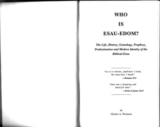 wHo
                         IS
       ESAU.EDOM?
 The Life, History, Genealogy, Prophecy,
Predestination and Modern Identity of the
                   Biblical Esau




       "As   it   is wrLtten, Jocob hove I [oved,
                  6ut Lsau fuove I hdted."
                                   Romans 9:13
                               -
             "Esou wos a fesigning an[
                  d.eceitJut mat ;'
                                   Book of Jasher 26:17
                               -




                          by
                  Charles A. Weisman
 