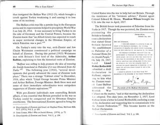 40                      Who is Esau-Edom?
                                                                                                    The Ancient High Places                                                        4l

                                                                         United States into the war to help bail out Britain. Through
thus instigated the Balkan War (1912-13), which brought a
                                                                         the insistence of his "intimate adviser," Zionist agent
revolt against Turkey weakening it and causing it to lose
                                                                         Colonel Edward M. House, Woodrow Wilson brought the
some of its territory.
                                                                         U.S. into the war in April, 1917.
   The Balkan crisis was like a powder keg in the European
                                                                              The British forces took possession of Palestine from the
arena and its repercussions helped to precipitate World War              'l'urks in 1917. Though the war persisted, the Zionists were
I on July 28, 1.91"4. It was necessary to bring Turkey in on             p   ressuring the
the side of Germany and the Central Powers, because the                                                                                         ror.tB! Cllflce,
                                                                         Ilritish to formally                                                                   ard.
Zionists knew that "an Allied victory was expected to result                                                                                         Novombsr          1917

                                                                         issue a declaration
in major territorial changes in the Ottoman Empire, of                   lhat stated Great             D€a! Iord roihschlld.
which Palestine was a part."l4                                                                                     I           lnucl ploasuo      ln convcylng to you,
                                                                         ll r it ain favored
                                                                                                                       he1|o                                                  on
                                                                                                       t'ohalf of lrs MaJosiy's Govermoht, rho follovlng
   On Turkey's entry into the war, arch-Zionist and Jew                  "the establishment            d.cfoatlon of s!,lipety wlth J.prEb zronrdi turplrEtlon.
Chaim Weizmann commenced a political campaign on                         in Palestine of a             Dhlclr has been subhlil,ed     to,   ahd apDrovod    ly, Llre    cabtnet.
                                                                                                              "flrs MdJ6aty'6 cov€rM.nt, vrdw           elrt lavoul     rho
behalf of Zionism. During this period (1915) Weizmann                    Nutional Home for                6stablrshh6nr  ln Pal6st10o of a oatloul hoDo lor Lnr
met with Britain's first lord of the Admiralty, Arthur                   rlt c lewish People."            Jowlsh !6opl6, and w1lt uso lhelr best ondoovorDs to
                                                                                                          laclltl,{lo lh6 acltl6vemo.i of tnl5 obJecD, rt b0lna
Balfour, explaining to him the historical roots of Zionism.              {)n July 18,7917,                clouly   undorsrood thar, noi,htDa Bhall ud doDo ulrlch

    "Balfuur was willing to help promote the idea of restoring           l,ord      Lionel                My 0rcJudlcd ihd crvll          and   iollaloE .lghls    ot
                                                                                                          6flsL1ng non-Je{tslr cfrmn1t16s ln PAloEtlno. or lhe
the Jewish homeland in Palestine if it was liberated from the            Walter Rothschild                rrghts and pollttcal oiatls onJovod bv Jew6 ln anv
Turks.'[S The following year (1916), "several devel-                     submitted a draft
opments that greatly advanced the cause of Zionism took                  rloclaration to                    I should be statofr1 lf vou would brlh6 1"hle
                                                                                                       doclualron to lho loo{lddao oI illa z1on16i Fodoratton.
place." There was a strange "Cabinet crisis" in December,                llllfour, expres-
1916, after which "Lloyd George became Prime Minister                    rirrg to him what
and Arthur Balfour, Foreign Minister. Both these men and                 thc Zionists want-
                                                                         r rl. Later Balfour
some of their immediate subordinates were outspoken
                                                                         .r rlrl ressed the                 Facsimile of the Balfour Declaration.
supporters of Zionist aspirations."l6
                                                                         llritish      War
     With pro-Zionist individuals now controlling British                ('rrlrinet on the matter, "and at that meeting the declaration
affairs, it was essential that Britain prevailed in the war so           rvrrs adopted. Two days later, on November 2, 1917, Lord
Turkey could be conquered and its Ottoman Empire                         I lrr I lirur wrote a letter to Lionel Rothschild, enclosing a copy
overthrown. The International Zionists agreed to bring the               ,rl tlrc declaration and requesting him to communicate it to
14 Encyclopedia of Zionism and Israel, ed. Raphael Patai, McGraw-Hill,
                                                                         tlrt Zionist Federation."" This became known as the
   N.Y. (1971), Vol. I, p. 103.                                           lltt I llt ur Declaration,
15 Joan Comar, Wo's Wo in lewish History, Q97, p.73.
                                                                         t   t   l)ncyclopedia of Zionism and Israel, Vol.           I,    p. 106.
76 Encyclopedia of Zionism and Israel, YoLl, p.104.
 