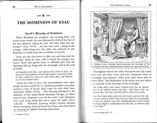 The Dominion oJ Esau              69
68                   Who is Esau-Edom?


                               a'
                        ----   o    ----

     THE DOMINION OF ESAU

             Jacob's Blessing of Dominion
   When Rebekah was pregnant and carrying Esau and
Jacob in her womb, she was informed by God of the fate of
the two children, telling her Ihat "the elder shall serve the
younger" (Gen.25:23). At that time such a thing as the
younger child being over the elder was unheard of and
Rebekah no doubt kept this revelation to herself'
    Esau was the first born or elder son and thus had the
birthright, which he later sold to Jacob the younger son'
Later, Jacob had gotten Isaac to officially give him the
                                                                 A biblical    scene showing Jacob receiving the blessings ot the
blessings that go along with the birthright, and it was said     l,irthright tiom Isaac while Rebekah watches the approach of Esau.
of Jacob:
                                                                      'l'hroughout history the white European race has easily
   Let people scrve thee, and nations bow down to thee: be
   lord-ovei thy brcthren, and let thy mothet's sons bow down   rrrlod over all other races and have surpassed them in
   to thee: cursed be every one that cutses thee, and blcssed   r( chnology and industry, while none have been able to
   be he that blesses thee.'                                    ',rrlrdue them. This dominance of the white race over others
    Jacob was thus to have rule and dominion over other         , ;rn earmark of the blessings of the birthright:
people or races, and to be in a dominant position over other        'lhc LoRD shall cause thine cnemies that risc up against
nations-"out of Jacob shall come he that shall have                  tlrcc to be smitten before thy face: they shall come out
dominion" (Num.24:19). This blessing belonged to thc              ;rrrrinst thee one way, and flee beforc thee seven ways.
inheritor of the Adam-Noah-Abraham lineage, as Adam               .nd the LoRD shall make you the head, and not thc tail;
was to have "dominion over all the earth," and "dominion          ,rrrd you shall be above only, and you shall not be beneatL,
over evely living thing that moves upon the earth" (Gen'          Ll that you harken unto the commandments of the LoRD
 7:26-28). Rebekah, knowing Jacob's destiny througlt              tlrv God, wh-ich I commanded you this day, to observe and
 God's revelation, favored Jacob over Esau, and aided Jacolr      t,r clo them.z
 in securing his rightful blessings from Isaac'
                                                                   It,   u   tc   ronomy 28:7, l3
 1   Genesis 27:29
 