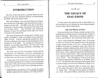 The Legacy of Esau-Edom                  5
                         Wo   is Esau-Edom?




                INTRODUCTION
                                                                                                    .-1--
   The title of this book poses a question which may well
                                                                                         THE LEGACY OF
prove to be the most important question in understanding                                   ESAU.EDOM
the Bible, history and world events.
   Who is Esau-Edom? Esau was the firstborn son of Isaac
                                                                                To help answer the question of who is Esau-Edom, the
who was the son of Abraham, with whom God had made a
                                                                            first necessary step is to examine the racial and genealogical
special covenant with. The Bible story tells us that Esau
                                                                            history of Esau and his descendants.
would have a destiny unique and separate from that of his
twin brother Jacob. The dissimilar and conflicting                                         Life antl History of Esau
destinies of these two individuals would affect the course
                                                                                Esau was the first born of Isaac, and thus was heir to the
of history to the Present day.
                                                                            birthright derived from the direct racial lineage of Adam to
   This material presents the "strong meat" of God's word                   Noah to Abraham. Thus Esau was racially an Adamite, a
which is intended to edify and nourish strong Christians                    Semite, and a Hebrew-the racial stock of the white race.
(Heb. 5:12-14). It thus is specifically intended for those
                                                                               Jrast as "Esau despised his birthright" (Gen. 25:34) when
who have advanced to the stage of understanding the racial
                                                                            he sold it to Jacob, he also despised his race by marrying
perspective of the Bible. In revealing the mysteries of
                                                                            strange women outside of his race, Esau married the
Scripture surrounding Esau-Edom, this book deals with
                                                                            claughters of Canaan or Canaanites (Gen. 28:6; 36:2), the
history, prophecy, ethnology, providence, symbology, and
                                                                            daughters of Heth or Hittites (Gen. 26:34; 27:46;36:2), the
eschatologY.'
                                                                            daughters of Ishmael (Gen. 28:9; 36:3), the daughters of the
   This book traces the life and destiny of Esau and his                    Hivites (Gen. 36:2), and had intermarried with the Horites
descendants, the Edomites, and their relationship to                        (Gen. 36:19-21.; Jasher 30:28). These interracial marriages
Jacob-Israel, to God, to historical and current events, and                 "were a grief of mind to Isaac and Rebekah," Esau's parents
to other races, plus their place in prophecy and judgment'                  {Gen. 26:35). The descendants of Esau from these
     A main goal of this material is to reveal the plans and                rnarriages became known as "Edomites" or as "Edom" (Gen.
ways of God regarding the role of Esau and his descendants                  36:1, 9) . The Edomites also possessed some Israelite blood
in ihe world. Thus, this book may well provide the definitive               by intermarriages as in the case of Solomon (1 Kings 11:1).
answers to some of the world's most perplexing questions'                      Esau and the Edomites dwelt in mount Seir (Gen.
                                                                            36:8-9), which God gave to Esau for a possession (Deut.
 1   Eschatology gives a Presentation of ideas regarding the- ultimate      2:5, Joshua 24:4). This land was also known as "Idumea"
     condition if ihe world and of man as is represented in Scripture'
     Bioadly, it inctudes also ideas regarding events leading to the end-   (lsa. 34:6). The land of Edom, mount Seir, lied south of
 