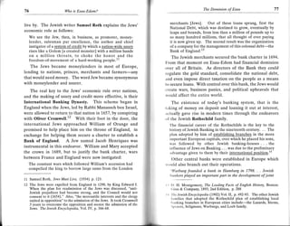r                                                                                                       The Dominion of Esau                          77
    76                         Ilho   is Esau-Edom?



    live by. The Jewish writer Samuel Roth explains the Jews'                      merchants [Jews]. Out of these loans sprang, first the
                                                                                   National Debt, which was destined to grow, eventually by
    economic role as follows:                                                      leaps and bounds, from less than a million of pounds up to
       We see the Jew, then, in business, as promoter, money-                      so many hundred millions, that all thought of ever paying
       lender, salesman par excellence, the author and chief                       it is now given up. The second result was the orgaDization
         instigator of a system of credit by which a nation-wide usurv             of a company for the management of this colossal debt-the
         rises like a Golem [a created monster] with a million hands               Bank of England."
         on a million throats, to choke the honor and the                            The Jewish merchants secured the bank charter in 1694.
         freedom-of-movement of a hard-working people.11
                                                                                 From that moment on Esau-Edom had financial dominion
       The Jews became moneylenders in most of Europe,                           over all of Britain. As directors of the Bank they could
    lending to nations, princes, merchants and farmers-any                       legulate the gold standard, consolidate the national debt,
    that would need money. The word Jew became synonymous                        and even impose direct taxation on the people as a means
    with moneylender and usurer.                                                 to secure loans. With control over this bank, the Jews would
       The real key to the Jews' economic rule over nations,                     create wars, business panics, and political upheavals that
    and the making of usury and credit more effective, is their                  would affect the entire world.
    International Banking Dynasty. This scheme began in                             The existence of today's banking system, that is the
    England when the Jews, led by Rabbi Manasseh ben Israel,                     laking of money on deposit and loaning it out at interest,
    were allowed to return to that nation in 1-657 , by conspiring               lctually gave rise in modern times through the endeavors
    with Oliver Cromwell.l2 With their foot in the door, the                     of the Jewish Rothschild family.
    international Jews approached William of Orange and                            'I'he financial career of the Rothschilds is the key to the
    promised to help place him on the throne of England, in                        history of Jewish Banking in the nineteenth century. . . The
    exchange for helping them secure a charter to establish a                      plan adopted by him of establishins branches in the more
                                                                                   important European capitals, over which he placed his sons,
    Bank of England. A Jew named Jacob Henriques was
                                                                                   was followed by other Jewish banking-houses . . . the
    instrumental in this endeavor. William and Mary accepted                       influence of Jews on Banking . . . was due to the preliminary
    the crown in 1689, but to justify the bank charter, wars                       irdvantage given to them by their international position.la
    between France and England were now instigated:                                   Other central banks were established in Europe which
         The constant wars which followed William's accession had                rvould also branch out their operations.
         compelled the king to borrow large sums from the London                     "Warburg founded a bank in Hamburg in 1798. . . Iewish
                                                                                    lrunkers played en important part in the development of joint
    11 Samuel    Roth, Iews Must Live, (1934 p.1.23.
    12   The Jews were expelled from England in L290, by King Edward I           It l). H. Montgomery, The Leading     Facts of English l/irtary, Boston:
         When the plan for readmission of the Jews was discussed, "anti-            (iinn & Company, 1893,2nd Edition, p.288
         Jewish prejudices had become strong, and the Council would not
         consent to it (1654)." Also, "the mercantile interests and the clergy
                                                                                 ll 'Ilrc lewish Encyclopedia (1902) Yol.lI, p.492-93. The other Jewish
                                                                                    l;rnilies that adopted the Rothschild plan of establishing local
         united in opposition" to the admission of the Jews. It took Cromwell
                                                                                    I'rrnking branches in European cities include-the Lazards, Sterns,
         3 years to overcome the opposition and secure the admission of the
                                                                                    Spcyers, Seligmans, Warburgs, and Loeb family.
         Jews. The Jewish Encycloped,ia, Vol. IV, p.366-68.
 