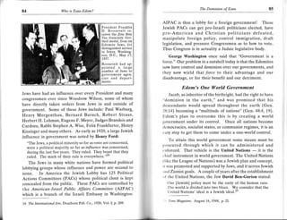 T
84                        Wo   is Esau-Edom?


                                                                                  AIPAC is thus a lobby for a foreign government! These
                                                  President Franklin              Jewish PACs can get pro-Israeli politicians elected, have
                                                  D. Roosevelt re-
                                                  ceives the Zet7 Beta            pro-American and Christian politicians defeated,
                                                  744 fraternity Got-             manipulate foreign policy, control immigration, draft
                                                  theil medal, from six
                                                  Edomite Jews, for               legislation, and pressure Congressmen as to how to vote.
                                                  distinguished sewice            Thus Congress is in actuality a Judaic legislative body.
                                                  to Jewry, Washing-
                                                  ton, D.C., May    17,              George Washington once said that "Government is a
                                                  193'.1.

                                                  Roosevelt had ap-
                                                                                  force." Our problem in a nutshell today is that the Edomites
                                                  pointed a large                 now have control and dominion over our governments, and
                                                  number of Jews to               they now wield that force to their advantage and our
                                                  government agen-
                                                  cie s and depart-               disadvantage, or for their benefit and our detriment.
                                                  ments.

                                                                                                    Edom's One World Government
Jews have had an influence over every President and many                                  Jacob, as inheritor of the birthright, had the right to have
congressmen ever since Woodrow Wilson, some of whom                               "dominion in the earth," and was promised that his
have directly taken orders from Jews in and outside of                            tlcscendants would spread throughout the earth (Gen.
government. Some of these Jews include: Paul Warburg,                             28:14) becoming a "multitude of nations" (Gen.48:4, 19).
Henry Morgenthau, Bernard Baruch, Robert Straus,                                  Ildom's plan to overcome this is by creating a world
Herbert H. Lehman, Eugene F. Meyer, Judges Brandeis and                           government under its control. Once all nations become
Cardoza, Rabbi Stephen A. Wise, Felix Frankfurter, Henry                          tlemocracies, socialist states, or communist regimes, it is an
Kissinger and many others. As early as t920, a large Jewish                       easy step to get them to come under a one-world control.
influence in government was noted by Henry Ford:
                                                                                      To attain this world government some means must be
     "The Jews, a political minority so far as voles are concerned,
                                                                                  procured through which it can be administered and
     were a political majority so far as influence was concerned,
     during the last five years. They ruled. They boast that they                 t nfbrced. That vehicle is the United Nations  it is the
                                                                                                                                          -
                                                                                  r'hief instrument in world government. The United Nations
     ruled. The mark of their rule is everyvhere."'*
                                                                                  (like the League of Nations) was a Jewish plan and concept,
    The Jews in many white nations have formed political
                                                                                  rl was promoted and supported by Jews, and it serves Jewish
lobbying groups whose influence and power are second to
                                                                                  ,rrrd Zionist goals. A couple of years after the establishment
none. In America the Jewish Lobby has 125 Political
Actions Committees (PACs) whose political clout is kept                           ol the United Nations, the Jew David Ben-Gurion stated:
concealed from the public. These PACs are controlled by                               t)ur [Jewish] policy must be the unity of the human race.
                                                                                      'lhc world is divided into two blocs. We consider that the
 tbe American-Israel Public Affairs Commillee (AIPAC)                                  l nited Nations' ideal is a Jewish icieal.2s
which is a branch of the Israeli Embassy in Washington.
24 The Internutional lew, Dearborn Pub. Co.,
                                             -1920,
                                                    Yol.1, p.209'
                                                                                  '   '   I   imc Mugazine, August 16, 1948, p.25.




                                                                          -r*,-
 