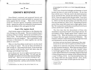 F
                         Wo   is Eseu-Edom?                                                      Edom's Revenge                           9t

                                                                           of mourning for my father are at hand; then will I slay mv
                            ----7     ----                                 brother. z
                                                                           Esau's loss of both his birthright and blessings to Jacob
             EDOM'S REVENGE                                            became the basis of a plot to kill his brother. At one trme
                                                                       Esau told his son to "take thy sword in thy hand and pursue
                                                                       Jacob, and lurk for him, and slay him with thy sword" (l asher
    Esau-Edom's continual and perpetual hatred and                     29:31). Esau was angered when this plot failed. Years later
jealousy towards Jacob would inevitably be conveyed into               when Jacob entered into the land ofEsau, he prayed to God
 action against him for revenge. That action of revenge                to: "deliver me from the hand of Esau: for I fear him, Iest he
would be directed against everything connected with                    will come and smite me" (Gen.32:11). On hearing of Jacob's
Jacob- against his society, his civilization, his government,          arrival, Esau raised 400 armed men to fight against Jacob.
his life, his children's life, and against his God.                    Blt "the Lord put fear and kindness toward Jacob in the hearts
                                                                       of Esau and his men" (Jasher 32:57).
                Esau's War Against Jacob                                   The first time that the descendants of Esau (the
    God's Script assigns to Esau-Edom or the Edomites the              Amalekites) encountered Jacob's descendants (Israel), the
role of being a war-like people. This was revealed in Isaac's          descendants of Esau 'fought against /srdel" without cause
prophecy of Esau in stating: 'And by thy sword shall you live"         (Exodus 17:8). When the Israelites were on their journey
(Gen.27:40). The sword is often used in Scripture as being             to Canaan they once again encountered Edomites. The
symbolic for war and slaughter.' This is personified in the            Edomites refused to allow Israel passage through their land
red horse of Revelation 6:4, which signifies war and the               and thrsatened to use the sword upon them:
ability to cause war.                                                      And Edom said unto him [Israel's ambassador], Thou shall
    Who is it that Esau-Edom would want to use the sword                   not pass by me, lest I come out against you with the sword 3
on or bring war upon? The one he hates and desires to                      Edom was an adversary and enemy of Israel throughout
take revenge on           being Jacob-Israel. It was Jacob that        t hc Old Testament Scriptures. When Saul was king of Israel
                   -that because Jacob had taken away the
Esau desired to kill                                                   the Edomites wero regarded as one of his "enemies" whom
blessings and birthright from Esau:                                    lrc had fought against (1 Sam. 14:47). They continued to be
                                                                       L nemies against David but he eventually conquered the land
   And he [Esau] said, "Is not he rightly named Jacob? for he
   has supplanted me these two times: he took away my                  rrl Edom, put garrisons in it, making"all the Edomites David's
   birthright; and, bchold, now he has taken away my blcssing."        srntants" (1 Chron. 18:13). As it was foretold by God-"the
   And he said, "Have you not reserved a blessing for me?"             ,ltler (Esau) shall serve the younger (Jacob)" (Gen.25:23).
    And Esau hated Jacob because of the blessing where-with             lhis was the natural order in God's olan for the world.
    his father blessed him: and Esau said in his heart, The days
                                                                       '   Gene sis 27:36, 41
                                                                       t   Numbers 20:18
1   As illustrated i.n: Lev.26:6,25; Psa.63:10; Ezek.21:3; etc.
 