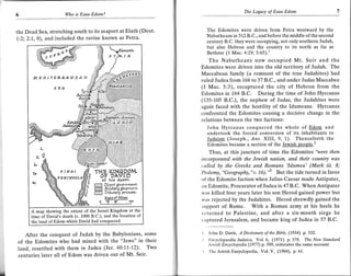 The Legacy of Esau-Edom
                     Wo   is Esau-Ed.om?



the Dead Sea, stretching south to its seaport at Elath (Deut.     The Edomites were driven from Petra westward by the
                                                                  Nabatheans in 312 B.C.. and before the middle ofthe second
1.:2; 2'.7, B), and included the ravine known as Petra.
                                                                  century B.C. they were occupying, not only southern Judah,
                                                                  but also Hebron and the country to its north as far as
                                                                  Bet hzur (1 Mac.4:29; 5:65).1
                                                                   The Nabatheans now occupied Mt. Seir and the
                                                                Edomites were driven into the old territory of Judah. The
                                                                Maccabean family (a remnant of the true Judahites) had
                                                                ruled Judea from 166 to 37 8.C., and under Judas Maccabee
                                                                (I Mac. 5:3), recaptured the city of Hebron from the
                                                                Edomites in 164 B.C. During the time of John Hyrcanus
                                                                (135-105 B.C.), the nephew of Judas, the Judahites were
                                                                again faced with the hostility of the Idumeans. Hyrcanus
                                                                confronted the Edomites causing a decisive change in the
                                                                relations between the two factions:
                                                                   John Hyrcanus conquered the whole of Edorn and
                                                                   undertook the forced conversion of its inhabitants to
                                                                   Judaism (Joseph., Ant. X I,9, 1). Thencef-orth the
                                                                   Edomites became a section of the Jewish people.'
                                                                     Thus, at this juncture of time the Edomites 'vere then
                                                                incorporated with the lewish nation, and their country was
                                                                called by the Greeks and Ro.mans 'Idumea' (Mark iii. B;
                                                                Ptolemy, "Geography," v.16). '" But the tide turned in favor
                                                                of the Edomite faction when Julius Caesar made Antipater,
                                                                ln Edomite, Procurator of Judea in 47 B.C. When Antipater
                                                                was killed four years later his son Herod gained power but
                                                                was rejected by the Judahites. Herod shrewdly gained the
                                                                support of Rome. With a Roman army at his heels he
                                                                 lr:turned to Palestine, and after a six-month siege he
                                                                clptured Jerusalem, and became king of Judea in 37 B.C.

                                                                   Jolrn D. Davis, A Dictionary ofthe Bible, (1934) p.332.
   After the conquest of Judah by the Babylonians, some
                                                                   Iincyclopaedia ludaica, YoL6, (1971.) p.378. The New Stondurd
of the Edomites who had mixed with the "Jews" in their             .lcwish Encyclopedia (L977) p.589, reiterates thc same account.
land, resettled with them in Judea (J er . 40:11'-1'2) . Two       'f'he Jewish Encyclopedia,   Vol.V, (L904), p.47.
centuries later all of Edom was driven out of Mt. Seir'
 