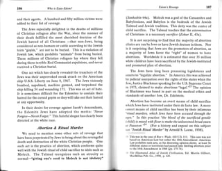 Edom's Revenge                             107
106                   lAho is Esau-Edom?                                                                                                        I

and their agents. A hundred and fifty million victims were
                                                                  (Sanhedrin    64a). Molech was a god of the Canaanites and
                                                                  Babylonians, and Babylon is the bedrock of the Jewish
added to their list of revenge.
                                                                  Talmud and Jewish tradition. This deity was the center of
   The Jews especially delighted in the deaths of millions        child sacrifice. The Talmud teaches that the extermination
of Christian refugees after the War, since the manner of          of Christians is a necessary sacrifice (Zohar ll, 43a).
their death fulfilled the most cherished doctrine of the
Jewish hatred of all Christians                         being         It is not surprising to find that the majority of abortion
considered as non-humans
                                     -that non-Jews,
                            or cattle according to the Jewish     clinics are run by Jews or have Jewish doctors in them. Nor
                                                                  is it surprising that Jews are the promoters of abortion, as
term "goyim," are not to be buried. This is a violation of
Jewish law, which prohibits "animals" from being buried.
                                                                  a majority of Jews favor the "right" of women to have
These millions of Christian refugees lay where they fell
                                                                  abortions. Worldwide it is estimated that over 35 million
                                                                  white children have been sacrificed by the Jewish-instituted
during these terrible Red Communist expulsions, and never
                                                                  and promoted plan of abortion.
received a Christian burial.
    One act which has clearly revealed the treachery of the
                                                                     The Jews have long been pressuring legislatures and
                                                                  courts to "legalize abortion." In America this was achieved
Jews was their unprovoked sneak attack on the American
                                                                  by judicial usurpation over the rights of the states when the
ship U.S.S. Liberty on June 8, 1967. The Jews viciously
                                                                  Jew, Justice Blackmun speaking for the U.S. Supreme Court
bombed, napalmed, machine gunned, and torpedoed the
                                                                  in 1,973, claimed to make abortions "legal."" The opinion
ship killing 34 and wounding 171. This was an act of hate.
                                                                  of Blackmun was based in part on the medical ethics and
It is sometimes difficult for the Edomites to contain their       standards of another Jew, Dr. Edelstein.
hatred for the cursed goyim so theywill take out their hatred
at any opportunity.                                                  Abortion has become an overt means of child sacrifice
                                                                  which Jews have instituted under their de facto law. A more
   In their desire for revenge against Jacob's descendants,       covert means of child sacrifice has been by their infamous
the Edomite Jews have adopted the motto: "Never                   "itual murders, which Jews have been accused through the
Forgive-Never Forget." This hateful slogan has clearly been       tges." ln this practice "the blood of the sacrificed gentile
directed at the white race.                                       (child) is mixed with flour to rnake the unleavened bread eaten
                                                                  rtt Passover."'" (For a history and expos6 on this subject
               Abortion & Ritaal Marder                           sae 'lewish Ritual Murder" by Arnold S. Leese, 1938).
      We need to mention some other acts of revenge that
have been perpetrated by Jews to bring about the revengeful       .l-l This was in the case ofRoe v. Wade,   410   U.5. 113. This casewas not
                                                                     based on American Law but rather the 14th Amendment. American
death and destruction of the white Christian people. One             Law prohibits such acts, as the dissenting opinion shows, at least 36
such act is the practice of abortion, which conforms quite           different states or territories had passed laws limiting abortion prior
                                                                     to the 14th Amendment in 1868 (pp. i75-76).
well with the Jewish ritual of child sacrifice to idols such as
                                                                  ;.1 The lllustrated Atlas of Jewish Civilization, Ed. Martin Gilbert,
Molech. The Talmud recognizes such an atrocity as                     MacMillan Pub. Co,1990, p. I25.
normal-"giving one's seed to Molech is not idolatry"
 