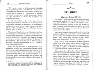 J
                                                                                                         Epilogue                        L27
    126                       Wo   is Esau-Edom?




                                                                                                       -9 --
       This is again a promise of the destruction of the wicked
    by fire or burning at the hand of Israel. Note that the
    wicked which is to be burned is regarded as "stubble," just
    as Esau was in Obadiah 18. The doctrine of universal
                                                                                                  EPILOGUE
    salvation is obviously not a biblical doctrine since there ls
    no hope, redemption, or salvation for Esau-Edom, only                                   Character Roles & IdentitY
    complete destruction.ra
                                                                                  The Bible is a script which has several different themes.
        Itneeds to be understood that it is the plan of God for                This material has dealt with one of its main themes-that
    Edom to gain dominion and to rise to an exalted position                   being the conflict between good and evil, right and wrong,
    in the world, and finally, at one final act, be brought down               lawful and lawlessness, the ways of God and the ways of
    and destroyed, never to return again. Edom is thus much                    man. While this theme is fundamental and can be seen by
    like the rich man in Christ's parable of the Rich Man and                  most in the world, it has not been clear who the characters
    Lazarus (Luke 16:19-31).                                                   are involved in the conflict.
       The yoke and the adversity of the Edomite Jew has been                     There is one thing that is unmistakably evident regarding
    brought upon us (Israel) due to our own actions of                         the Bible, and that is it deals with and is about a particular
    transgressions against God. Likewise, when Solomon had                     race of people-the direct descendants of Adam later called
    severely violated God's "covenant" and "statutes," God had                 Israel. They are the main characters in God's Script'
    'Taised up an adversary to Solomon, Hadad the Edomite" (1                  Esau-Edom is a secondary character in this Script.
    Kings 11:6-14). The form of remedy or deliverance from
                                                                                   Only when we know and identify the white European
    this state is outlined in Deuteronomv 30:1-4: 2 Chronicles
                                                                               people as the Israel people, and the Jews as the Edomites,
    7:14; and Jeremiah 3:12-13.
                                                                               do things in the world make complete sense. When the
        God is not only the author of the Script that is being                 roles ofJacob and Esau are identified, we see that everything
    followed in the earth, but is director and producer, and in                is happening exactly as written in the Script'
    fact owns the stage and all characters and props on it. As
                                                                                   The problem the world has been plagued with is a case
    the Psalmist says, "The eo.rth is the LoRD's, and the fullness
    thereof; the world, and they that dwell therein" (Psalm 24:1).
                                                                               of mistaken identity and unknown identity regarding the
                                                                               roles God has assigned to Esau and Jacob. The Edomites
    Yes, all the world is much like a stage, and the stage is now
                                                                               do not like the role they have been assigned and fear being
    being set for Esau's destruction and Jacob's deliverance. It
                                                                               found out for who they really are. They thus have been
    is so written,
                                                                               trying to rewrite the Script to keep white Christians flom
    14 The Fundamentalist preachers are also saying that all of the troubles   discovering their identity and heritage and that of the Jew'
       and afflictions prophesied to happen to Israel are to happen in the     Thus it is believed that Esau (the Jew) is Jacob (God's
       future to the Jews. Yet, as we have seen, most of these prophecies
       have already occurred to the white peoples.
                                                                               chosen people), and Jacob (the white race) is just a "gentile'"
 